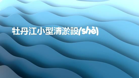 牡丹江小型清淤設(shè)備廠家清淤設(shè)備的選擇與使用技巧揭秘！